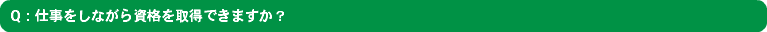 Q：仕事をしながら資格を取得できますか？
