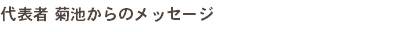 代表者 菊池からのメッセージ