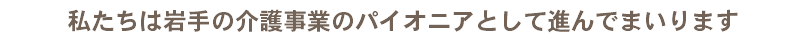 私たちは岩手の介護事業のパイオニアとして進んでまいります