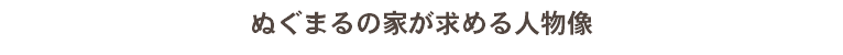 ぬぐまるの家が求める人物像