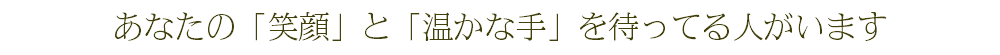 あなたの「笑顔」と「温かな手」を待ってる人がいます