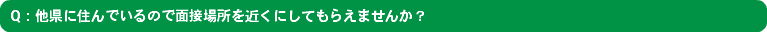 Q：他県に住んでいるので面接場所を近くにしてもらえませんか？