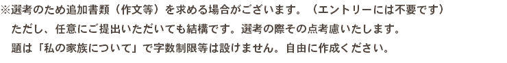 ※選考のため追加書類（作文等）を求める場合がございます。（エントリーには不要です） ただし、任意にご提出いただいても結構です。選考の際その点考慮いたします。 題は「私の家族について」で字数制限等は設けません。自由に作成ください。